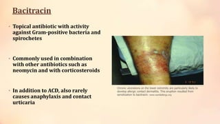 Bacitracin
• Topical antibiotic with activity
against Gram-positive bacteria and
spirochetes
• Commonly used in combination
with other antibiotics such as
neomycin and with corticosteroids
• In addition to ACD, also rarely
causes anaphylaxis and contact
urticaria
Chronic ulcerations on the lower extremity are particularly likely to
develop allergic contact dermatitis. This eruption resulted from
sensitization to bacitracin. www.worldallergy.org
 