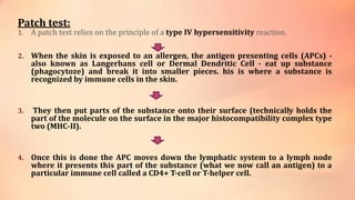 Patch test:
1. A patch test relies on the principle of a type IV hypersensitivity reaction.
2. When the skin is exposed to an allergen, the antigen presenting cells (APCs) -
also known as Langerhans cell or Dermal Dendritic Cell - eat up substance
(phagocytoze) and break it into smaller pieces. his is where a substance is
recognized by immune cells in the skin.
3. They then put parts of the substance onto their surface (technically holds the
part of the molecule on the surface in the major histocompatibility complex type
two (MHC-II).
4. Once this is done the APC moves down the lymphatic system to a lymph node
where it presents this part of the substance (what we now call an antigen) to a
particular immune cell called a CD4+ T-cell or T-helper cell.
 