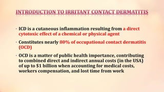 • ICD is a cutaneous inflammation resulting from a direct
cytotoxic effect of a chemical or physical agent
• Constitutes nearly 80% of occupational contact dermatitis
(OCD)
• OCD is a matter of public health importance, contributing
to combined direct and indirect annual costs (in the USA)
of up to $1 billion when accounting for medical costs,
workers compensation, and lost time from work
 