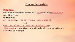 Contact dermatitis:
Definition:
Contact dermatitis is a term for a skin reaction (dermatitis)
resulting from
exposure to
•ALLERGENS (ALLERGIC CONTACT DERMATITIS)
OR
•IRRITANTS(IRRITANT CONTACT DERMATITIS).
•Phototoxic dermatitis occurs when the allergen or irritant is
activated by sunlight.
 