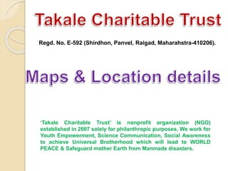Regd. No. E-592 (Shirdhon, Panvel, Raigad, Maharahstra-410206).
‘Takale Charitable Trust’ is nonprofit organization (NGO)
established in 2007 solely for philanthropic purposes. We work for
Youth Empowerment, Science Communication, Social Awareness
to achieve Universal Brotherhood which will lead to WORLD
PEACE & Safeguard mother Earth from Manmade disasters.
 
