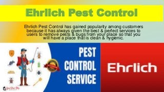 Ehrlich Pest Control
Ehrlich Pest Control has gained popularity among customers
because it has always given the best & perfect services to
users to remove pests & bugs from your place so that you
will have a place that is clean & hygienic.
 