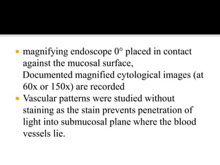  magnifying endoscope 0° placed in contact
against the mucosal surface,
Documented magnified cytological images (at
60x or 150x) are recorded
 Vascular patterns were studied without
staining as the stain prevents penetration of
light into submucosal plane where the blood
vessels lie.
 