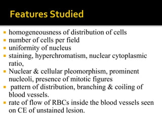  homogeneousness of distribution of cells
 number of cells per field
 uniformity of nucleus
 staining, hyperchromatism, nuclear cytoplasmic
ratio,
 Nuclear & cellular pleomorphism, prominent
nucleoli, presence of mitotic figures
 pattern of distribution, branching & coiling of
blood vessels.
 rate of flow of RBCs inside the blood vessels seen
on CE of unstained lesion.
 