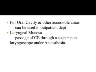  For Oral Cavity & other accessible areas
can be used in outpatient dept
 Laryngeal Mucosa
passage of CE through a suspension
laryngoscope under Anaesthesia.
 