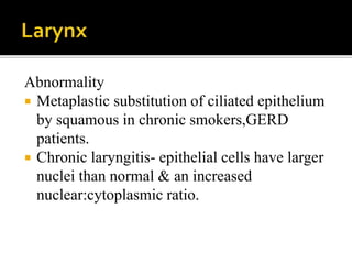 Abnormality
 Metaplastic substitution of ciliated epithelium
by squamous in chronic smokers,GERD
patients.
 Chronic laryngitis- epithelial cells have larger
nuclei than normal & an increased
nuclear:cytoplasmic ratio.
 
