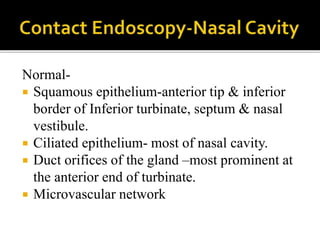 Normal-
 Squamous epithelium-anterior tip & inferior
border of Inferior turbinate, septum & nasal
vestibule.
 Ciliated epithelium- most of nasal cavity.
 Duct orifices of the gland –most prominent at
the anterior end of turbinate.
 Microvascular network
 