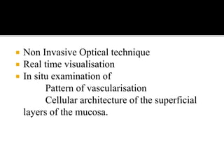  Non Invasive Optical technique
 Real time visualisation
 In situ examination of
Pattern of vascularisation
Cellular architecture of the superficial
layers of the mucosa.
 