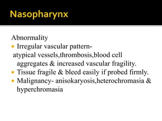 Abnormality
 Irregular vascular pattern-
atypical vessels,thrombosis,blood cell
aggregates & increased vascular fragility.
 Tissue fragile & bleed easily if probed firmly.
 Malignancy- anisokaryosis,heterochromasia &
hyperchromasia
 