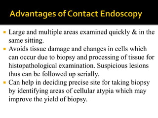  Large and multiple areas examined quickly & in the
same sitting.
 Avoids tissue damage and changes in cells which
can occur due to biopsy and processing of tissue for
histopathological examination. Suspicious lesions
thus can be followed up serially.
 Can help in deciding precise site for taking biopsy
by identifying areas of cellular atypia which may
improve the yield of biopsy.
 