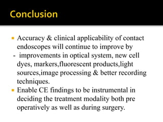  Accuracy & clinical applicability of contact
endoscopes will continue to improve by
- improvements in optical system, new cell
dyes, markers,fluorescent products,light
sources,image processing & better recording
techniques.
 Enable CE findings to be instrumental in
deciding the treatment modality both pre
operatively as well as during surgery.
 