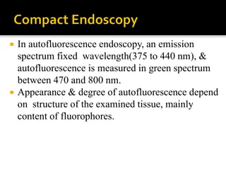  In autofluorescence endoscopy, an emission
spectrum fixed wavelength(375 to 440 nm), &
autofluorescence is measured in green spectrum
between 470 and 800 nm.
 Appearance & degree of autofluorescence depend
on structure of the examined tissue, mainly
content of fluorophores.
 