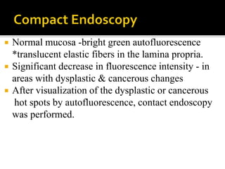  Normal mucosa -bright green autofluorescence
*translucent elastic fibers in the lamina propria.
 Significant decrease in fluorescence intensity - in
areas with dysplastic & cancerous changes
 After visualization of the dysplastic or cancerous
hot spots by autofluorescence, contact endoscopy
was performed.
 