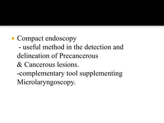  Compact endoscopy
- useful method in the detection and
delineation of Precancerous
& Cancerous lesions.
-complementary tool supplementing
Microlaryngoscopy.
 