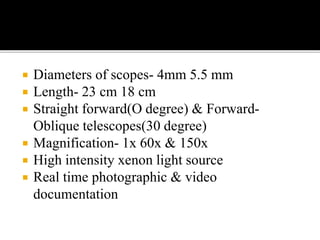  Diameters of scopes- 4mm 5.5 mm
 Length- 23 cm 18 cm
 Straight forward(O degree) & Forward-
Oblique telescopes(30 degree)
 Magnification- 1x 60x & 150x
 High intensity xenon light source
 Real time photographic & video
documentation
 