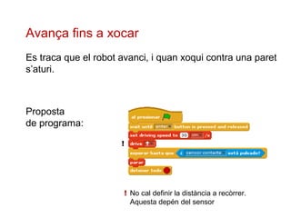 Avança fins a xocar
Es traca que el robot avanci, i quan xoqui contra una paret
s’aturi.

Proposta
de programa:
!

! No cal definir la distància a recòrrer.
Aquesta depén del sensor

 