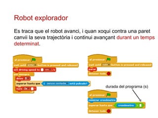Robot explorador
Es traca que el robot avanci, i quan xoqui contra una paret
canvii la seva trajectòria i continui avançant durant un temps
determinat.

durada del programa (s)

 