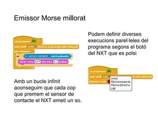 Emissor Morse millorat
Podem definir diverses
execucions parel·leles del
programa segons el botó
del NXT que es polsi

Amb un bucle infinit
aconseguim que cada cop
que premem el sensor de
contacte el NXT emeti un so.

 
