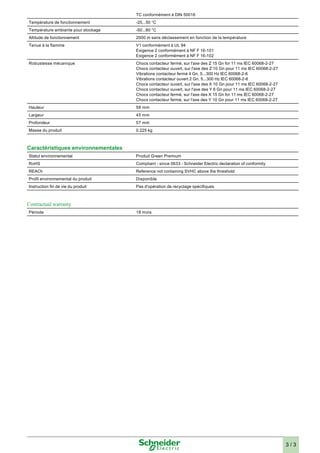 TC conformément à DIN 50016 
Température de fonctionnement -25...50 °C 
Température ambiante pour stockage -50...80 °C 
Altitude de fonctionnement 2000 m sans déclassement en fonction de la température 
Tenue à la flamme V1 conformément à UL 94 
Exigence 2 conformément à NF F 16-101 
Exigence 2 conformément à NF F 16-102 
Robustesse mécanique Chocs contacteur fermé, sur l'axe des Z 15 Gn for 11 ms IEC 60068-2-27 
Chocs contacteur ouvert, sur l'axe des Z 10 Gn pour 11 ms IEC 60068-2-27 
Vibrations contacteur fermé 4 Gn, 5...300 Hz IEC 60068-2-6 
Vibrations contacteur ouvert 2 Gn, 5...300 Hz IEC 60068-2-6 
Chocs contacteur ouvert, sur l'axe des X 10 Gn pour 11 ms IEC 60068-2-27 
Chocs contacteur ouvert, sur l'axe des Y 6 Gn pour 11 ms IEC 60068-2-27 
Chocs contacteur fermé, sur l'axe des X 15 Gn for 11 ms IEC 60068-2-27 
Chocs contacteur fermé, sur l'axe des Y 10 Gn pour 11 ms IEC 60068-2-27 
Hauteur 58 mm 
Largeur 45 mm 
Profondeur 57 mm 
Masse du produit 0.225 kg 
Caractéristiques environnementales 
Statut environnemental Produit Green Premium 
RoHS Compliant - since 0633 - Schneider Electric declaration of conformity 
REACh Reference not containing SVHC above the threshold 
Profil environnemental du produit Disponible 
Instruction fin de vie du produit Pas d'opération de recyclage spécifiques 
Contractual warranty 
Période 18 mois 
3 / 3 

