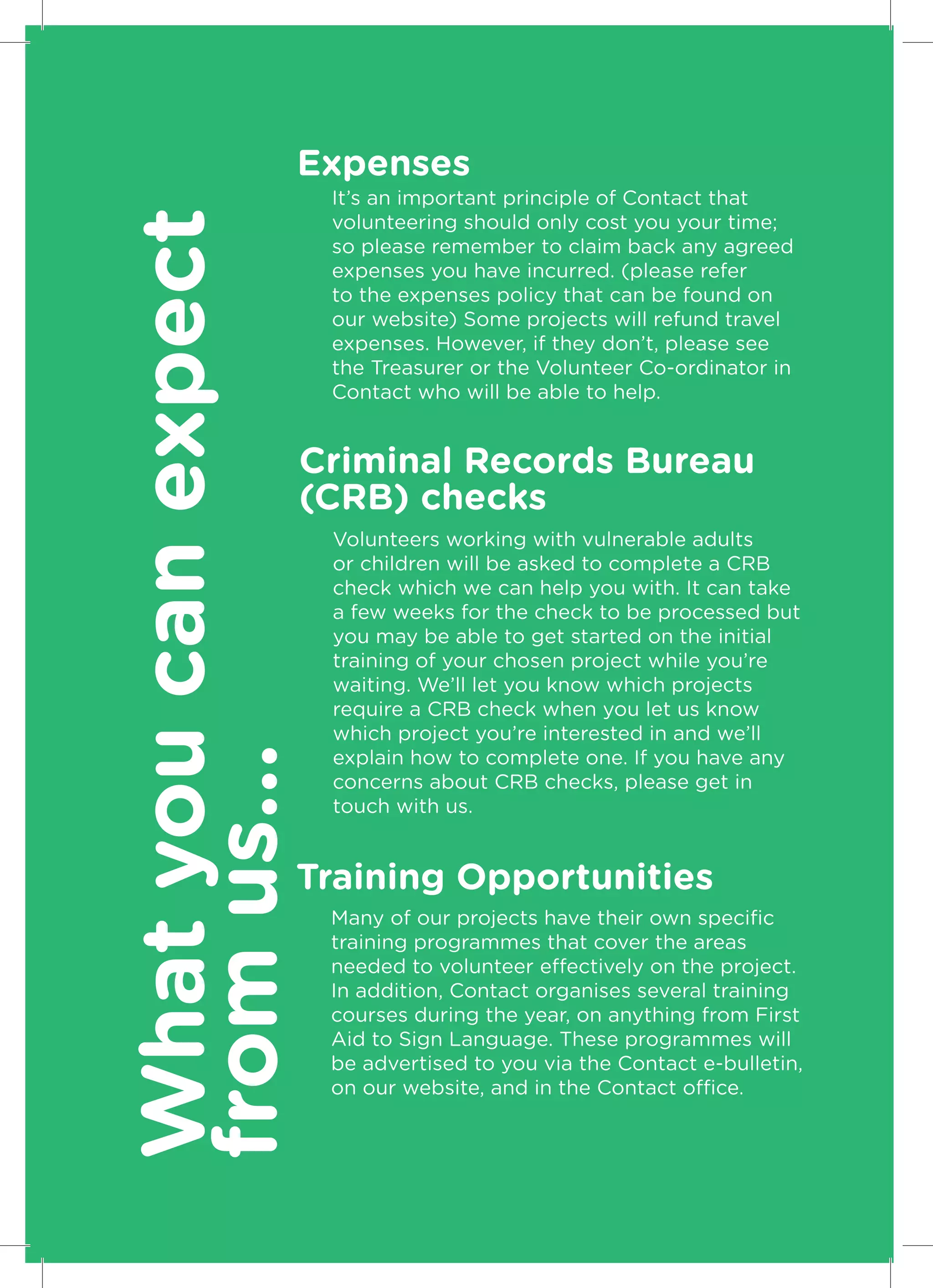 Expenses
What you can expect   It’s an important principle of Contact that
                      volunteering should only cost you your time;
                      so please remember to claim back any agreed
                      expenses you have incurred. (please refer
                      to the expenses policy that can be found on
                      our website) Some projects will refund travel
                      expenses. However, if they don’t, please see
                      the Treasurer or the Volunteer Co-ordinator in
                      Contact who will be able to help.


                  Criminal Records Bureau
                  (CRB) checks
                      Volunteers working with vulnerable adults
                      or children will be asked to complete a CRB
                      check which we can help you with. It can take
                      a few weeks for the check to be processed but
                      you may be able to get started on the initial
                      training of your chosen project while you’re
                      waiting. We’ll let you know which projects
                      require a CRB check when you let us know
                      which project you’re interested in and we’ll
from us...




                      explain how to complete one. If you have any
                      concerns about CRB checks, please get in
                      touch with us.


                  Training Opportunities
                      Many of our projects have their own specific
                      training programmes that cover the areas
                      needed to volunteer effectively on the project.
                      In addition, Contact organises several training
                      courses during the year, on anything from First
                      Aid to Sign Language. These programmes will
                      be advertised to you via the Contact e-bulletin,
                      on our website, and in the Contact office.


10
 