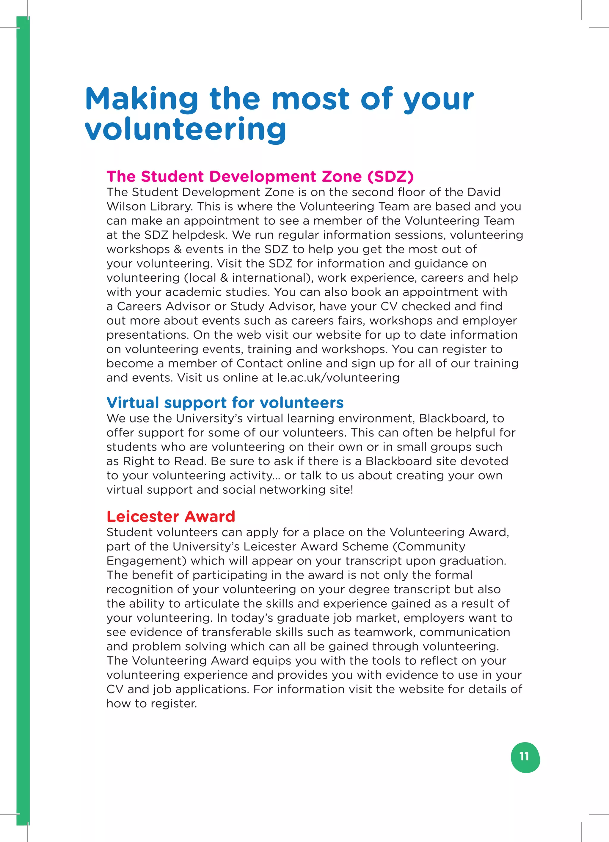 Making the most of your
volunteering
 The Student Development Zone (SDZ)
 The Student Development Zone is on the second floor of the David
 Wilson Library. This is where the Volunteering Team are based and you
 can make an appointment to see a member of the Volunteering Team
 at the SDZ helpdesk. We run regular information sessions, volunteering
 workshops & events in the SDZ to help you get the most out of
 your volunteering. Visit the SDZ for information and guidance on
 volunteering (local & international), work experience, careers and help
 with your academic studies. You can also book an appointment with
 a Careers Advisor or Study Advisor, have your CV checked and find
 out more about events such as careers fairs, workshops and employer
 presentations. On the web visit our website for up to date information
 on volunteering events, training and workshops. You can register to
 become a member of Contact online and sign up for all of our training
 and events. Visit us online at le.ac.uk/volunteering

 Virtual support for volunteers
 We use the University’s virtual learning environment, Blackboard, to
 offer support for some of our volunteers. This can often be helpful for
 students who are volunteering on their own or in small groups such
 as Right to Read. Be sure to ask if there is a Blackboard site devoted
 to your volunteering activity… or talk to us about creating your own
 virtual support and social networking site!

 Leicester Award
 Student volunteers can apply for a place on the Volunteering Award,
 part of the University’s Leicester Award Scheme (Community
 Engagement) which will appear on your transcript upon graduation.
 The benefit of participating in the award is not only the formal
 recognition of your volunteering on your degree transcript but also
 the ability to articulate the skills and experience gained as a result of
 your volunteering. In today’s graduate job market, employers want to
 see evidence of transferable skills such as teamwork, communication
 and problem solving which can all be gained through volunteering.
 The Volunteering Award equips you with the tools to reflect on your
 volunteering experience and provides you with evidence to use in your
 CV and job applications. For information visit the website for details of
 how to register.



                                                                           11
 