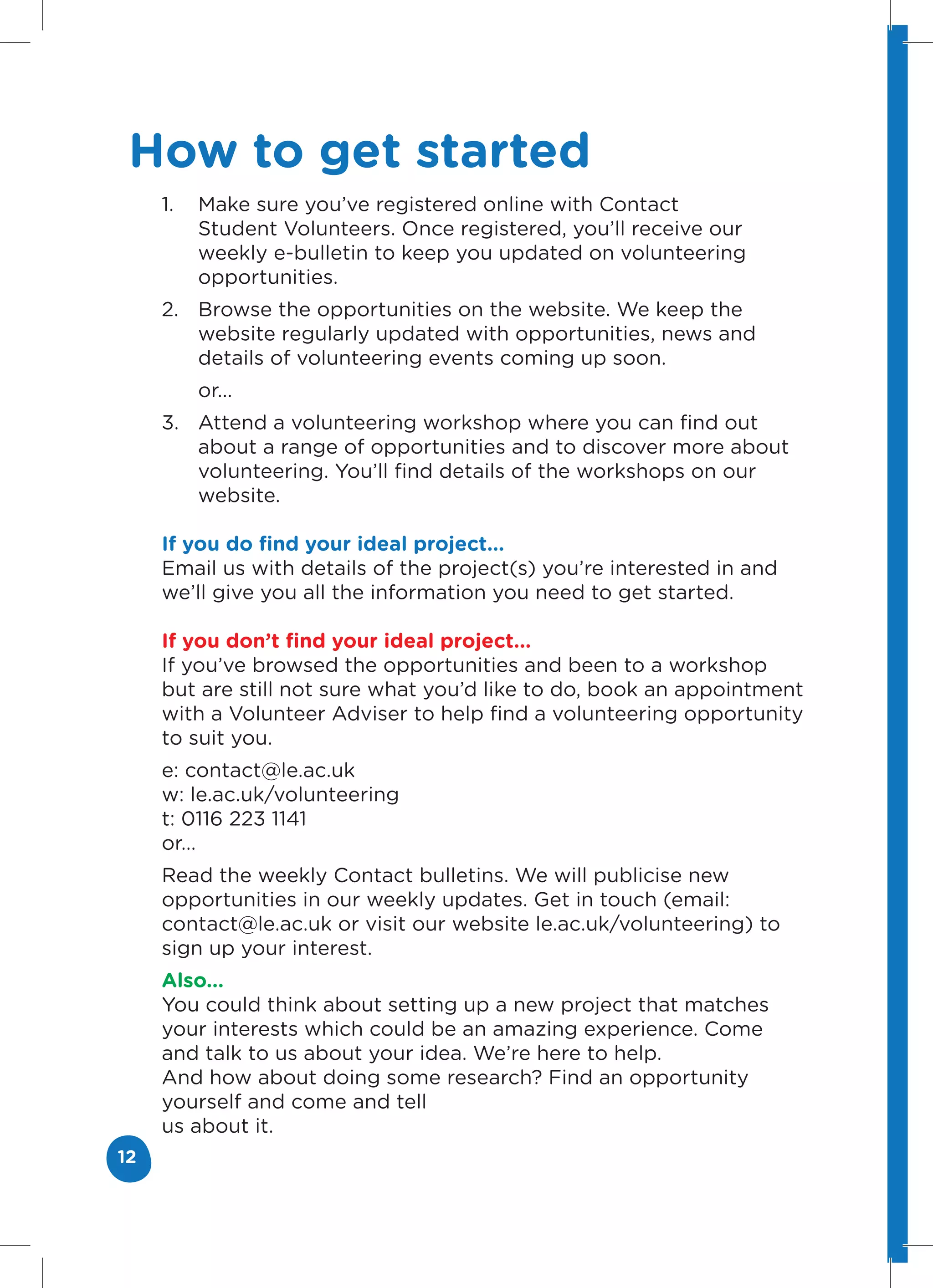 How to get started
     1.   Make sure you’ve registered online with Contact
          Student Volunteers. Once registered, you’ll receive our
          weekly e-bulletin to keep you updated on volunteering
          opportunities.
     2. Browse the opportunities on the website. We keep the
        website regularly updated with opportunities, news and
        details of volunteering events coming up soon.
          or...
     3. Attend a volunteering workshop where you can find out
        about a range of opportunities and to discover more about
        volunteering. You’ll find details of the workshops on our
        website.

     If you do find your ideal project...
     Email us with details of the project(s) you’re interested in and
     we’ll give you all the information you need to get started.

     If you don’t find your ideal project...
     If you’ve browsed the opportunities and been to a workshop
     but are still not sure what you’d like to do, book an appointment
     with a Volunteer Adviser to help find a volunteering opportunity
     to suit you.
     e: contact@le.ac.uk
     w: le.ac.uk/volunteering
     t: 0116 223 1141
     or...
     Read the weekly Contact bulletins. We will publicise new
     opportunities in our weekly updates. Get in touch (email:
     contact@le.ac.uk or visit our website le.ac.uk/volunteering) to
     sign up your interest.
     Also...
     You could think about setting up a new project that matches
     your interests which could be an amazing experience. Come
     and talk to us about your idea. We’re here to help.
     And how about doing some research? Find an opportunity
     yourself and come and tell
     us about it.
12
 