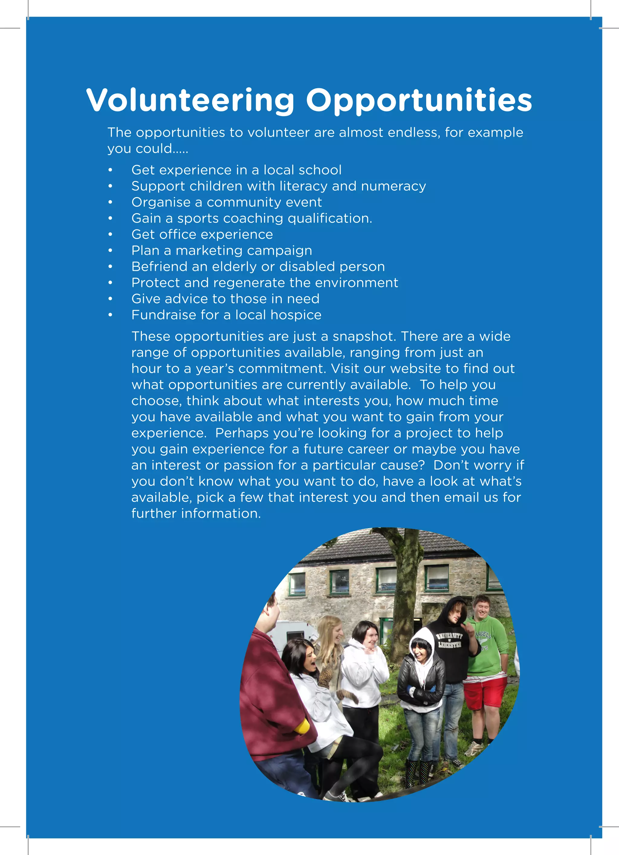 Volunteering Opportunities
 The opportunities to volunteer are almost endless, for example
 you could…..
 •	   Get experience in a local school
 •	   Support children with literacy and numeracy
 •	   Organise a community event
 •	   Gain a sports coaching qualification.
 •	   Get office experience
 •	   Plan a marketing campaign
 •	   Befriend an elderly or disabled person
 •	   Protect and regenerate the environment
 •	   Give advice to those in need
 •	   Fundraise for a local hospice
      These opportunities are just a snapshot. There are a wide
      range of opportunities available, ranging from just an
      hour to a year’s commitment. Visit our website to find out
      what opportunities are currently available. To help you
      choose, think about what interests you, how much time
      you have available and what you want to gain from your
      experience. Perhaps you’re looking for a project to help
      you gain experience for a future career or maybe you have
      an interest or passion for a particular cause? Don’t worry if
      you don’t know what you want to do, have a look at what’s
      available, pick a few that interest you and then email us for
      further information.




                                                                      13
 