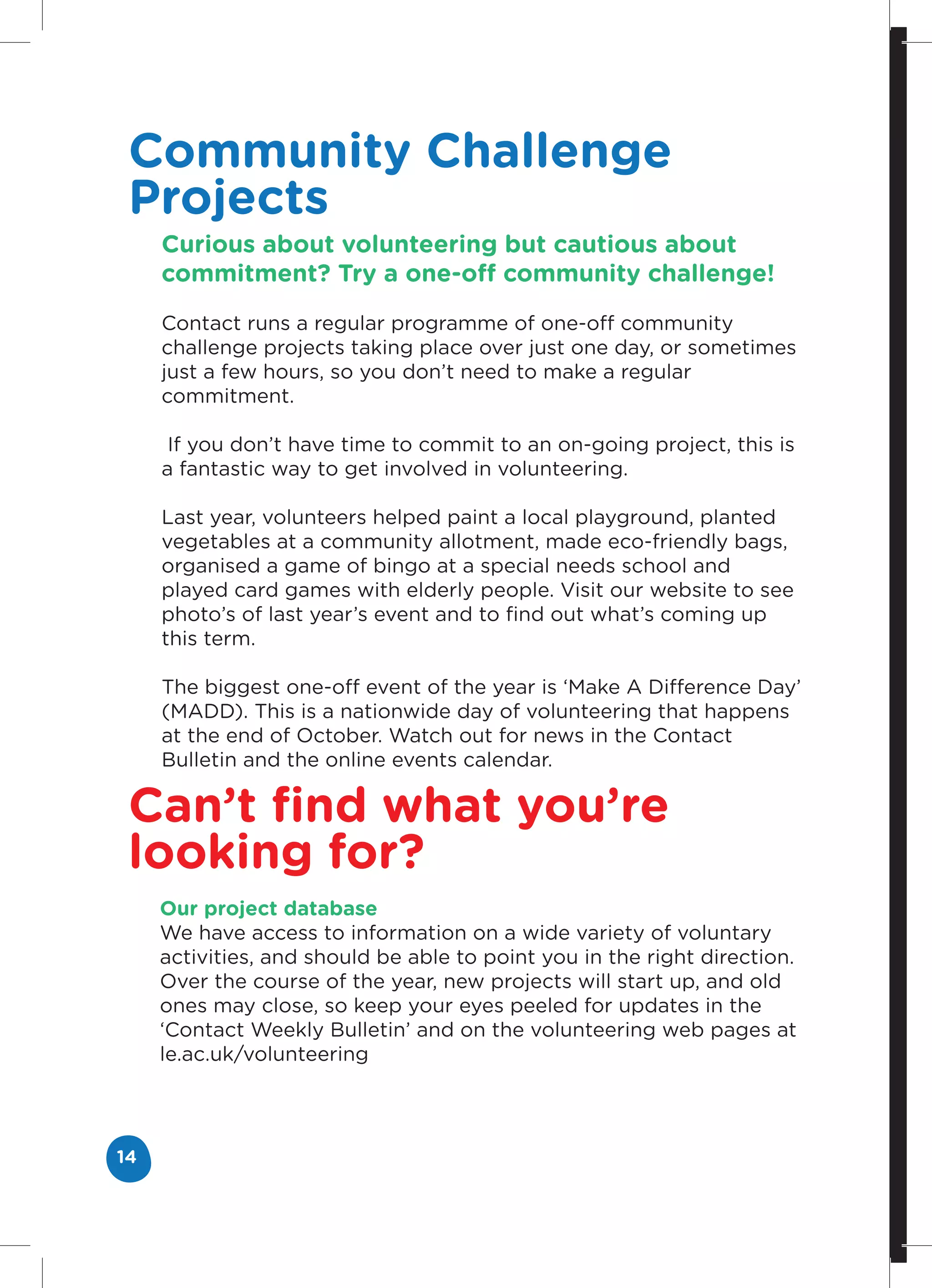 Community Challenge
 Projects
     Curious about volunteering but cautious about
     commitment? Try a one-off community challenge!

     Contact runs a regular programme of one-off community
     challenge projects taking place over just one day, or sometimes
     just a few hours, so you don’t need to make a regular
     commitment.

      If you don’t have time to commit to an on-going project, this is
     a fantastic way to get involved in volunteering.

     Last year, volunteers helped paint a local playground, planted
     vegetables at a community allotment, made eco-friendly bags,
     organised a game of bingo at a special needs school and
     played card games with elderly people. Visit our website to see
     photo’s of last year’s event and to find out what’s coming up
     this term.

     The biggest one-off event of the year is ‘Make A Difference Day’
     (MADD). This is a nationwide day of volunteering that happens
     at the end of October. Watch out for news in the Contact
     Bulletin and the online events calendar.

 Can’t find what you’re
 looking for?
     Our project database
     We have access to information on a wide variety of voluntary
     activities, and should be able to point you in the right direction.
     Over the course of the year, new projects will start up, and old
     ones may close, so keep your eyes peeled for updates in the
     ‘Contact Weekly Bulletin’ and on the volunteering web pages at
     le.ac.uk/volunteering




14
 