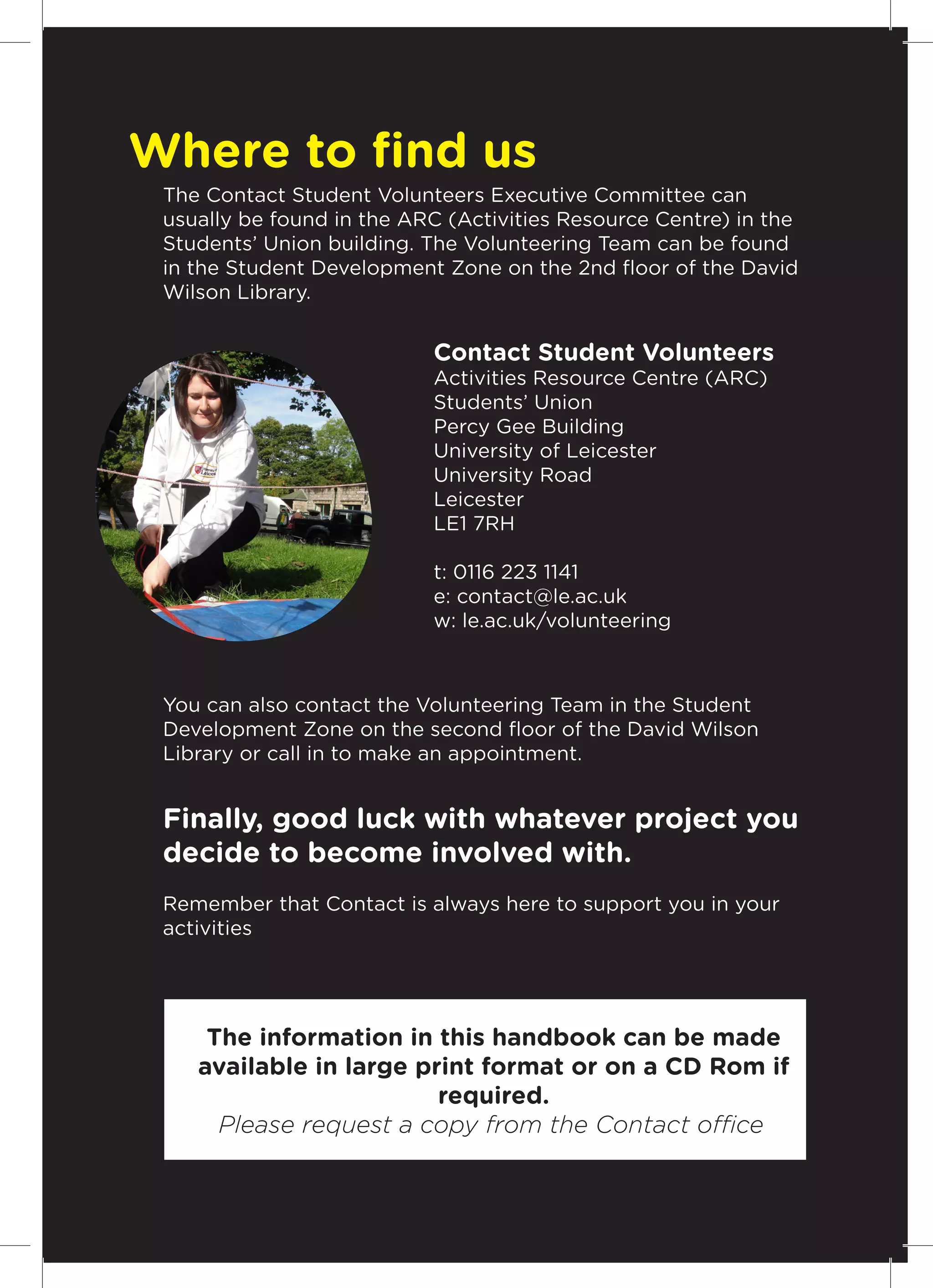 Where to find us
 The Contact Student Volunteers Executive Committee can
 usually be found in the ARC (Activities Resource Centre) in the
 Students’ Union building. The Volunteering Team can be found
 in the Student Development Zone on the 2nd floor of the David
 Wilson Library.


                           Contact Student Volunteers
                           Activities Resource Centre (ARC)
                           Students’ Union
                           Percy Gee Building
                           University of Leicester
                           University Road
                           Leicester
                           LE1 7RH

                           t: 0116 223 1141
                           e: contact@le.ac.uk
                           w: le.ac.uk/volunteering



 You can also contact the Volunteering Team in the Student
 Development Zone on the second floor of the David Wilson
 Library or call in to make an appointment.


 Finally, good luck with whatever project you
 decide to become involved with.
 Remember that Contact is always here to support you in your
 activities




     The information in this handbook can be made
    available in large print format or on a CD Rom if
                         required.
      Please request a copy from the Contact office.
                                                               15
 