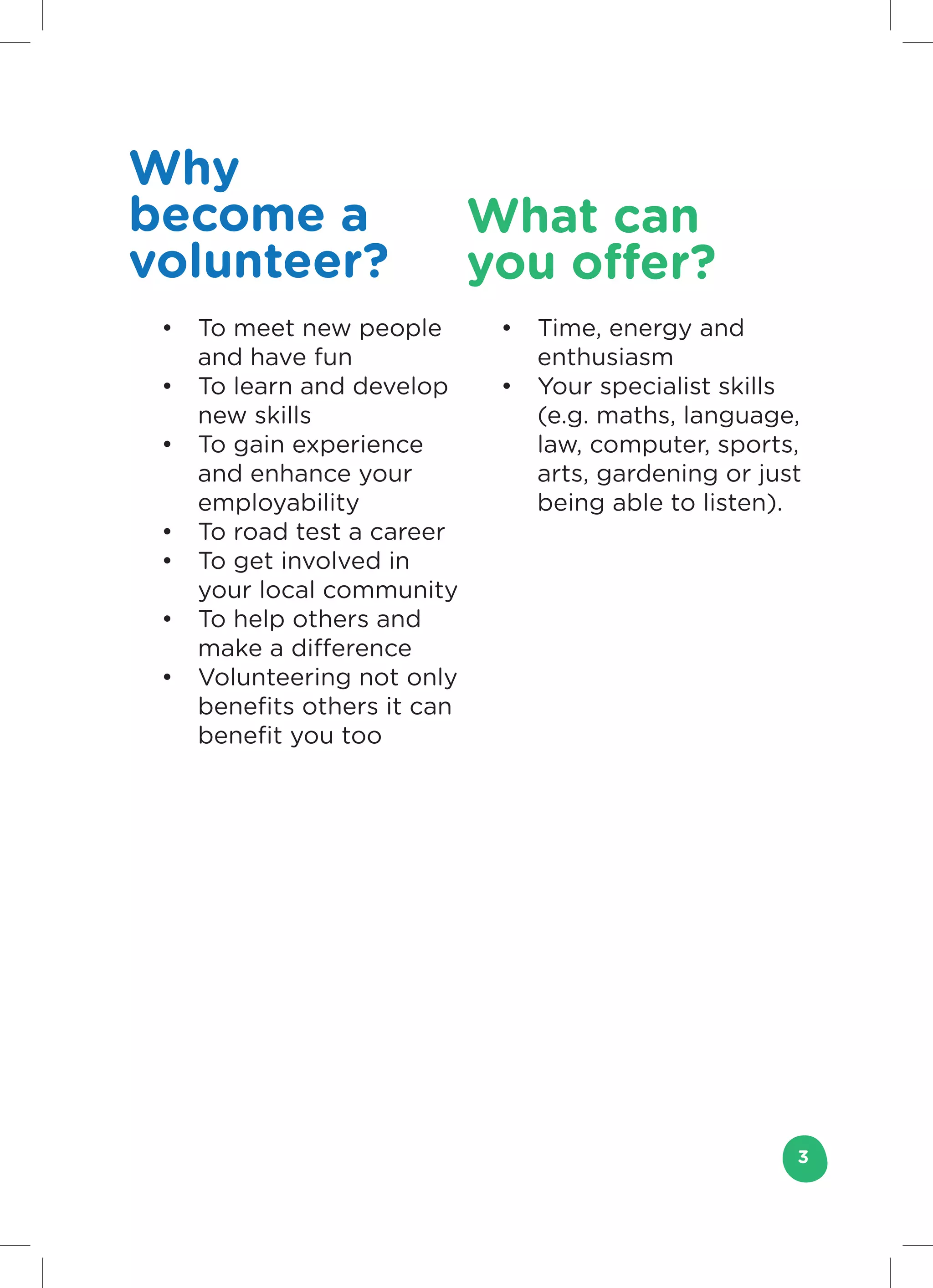 Why
become a                     What can
volunteer?                   you offer?
 •	 To meet new people        •	 Time, energy and
    and have fun                 enthusiasm
 •	 To learn and develop      •	 Your specialist skills
    new skills                   (e.g. maths, language,
 •	 To gain experience           law, computer, sports,
    and enhance your             arts, gardening or just
    employability                being able to listen).
 •	 To road test a career
 •	 To get involved in
    your local community
 •	 To help others and
    make a difference
 •	 Volunteering not only
    benefits others it can
    benefit you too




                                                       3
 