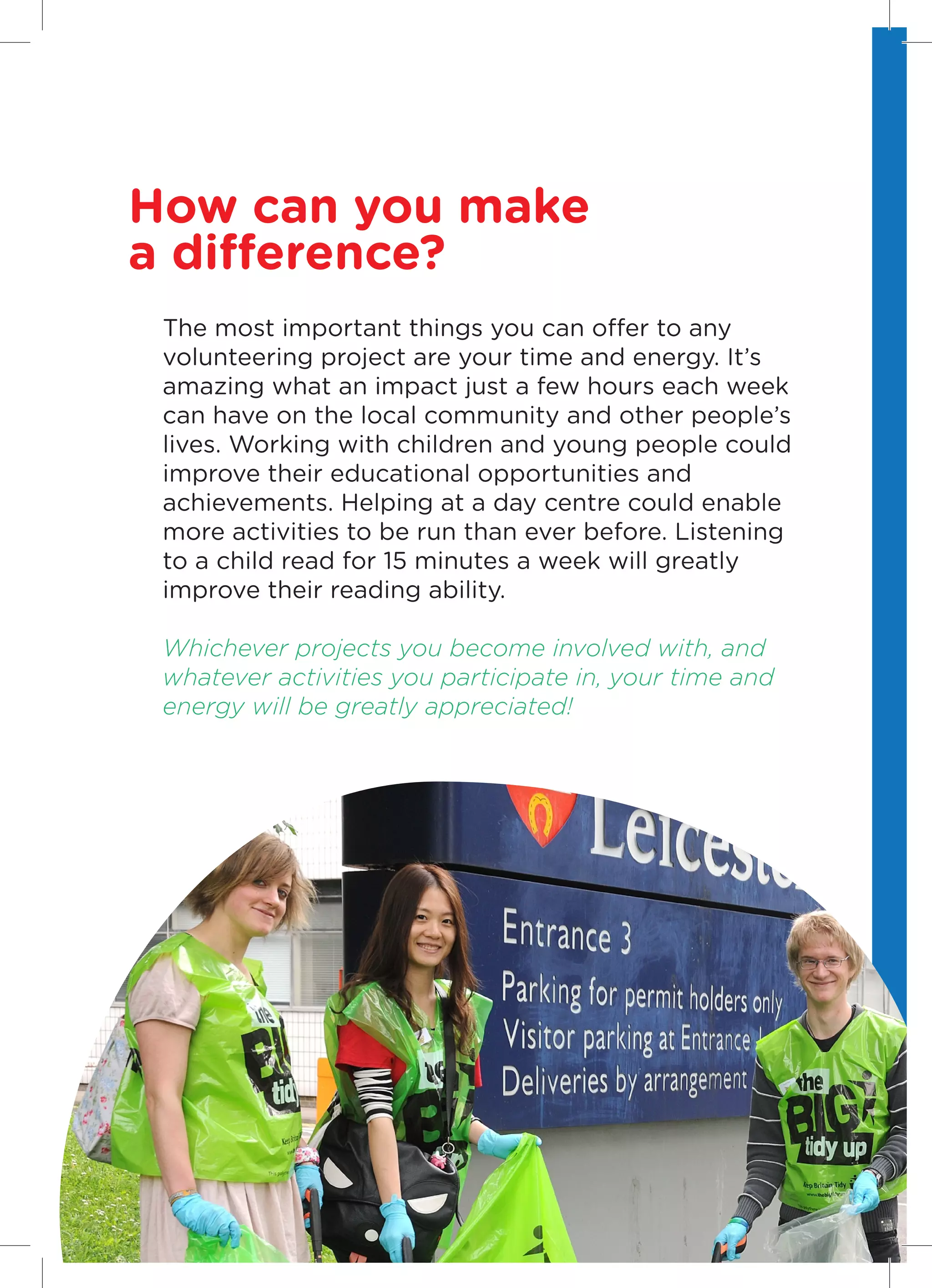 How can you make
a difference?
    The most important things you can offer to any
    volunteering project are your time and energy. It’s
    amazing what an impact just a few hours each week
    can have on the local community and other people’s
    lives. Working with children and young people could
    improve their educational opportunities and
    achievements. Helping at a day centre could enable
    more activities to be run than ever before. Listening
    to a child read for 15 minutes a week will greatly
    improve their reading ability.

    Whichever projects you become involved with, and
    whatever activities you participate in, your time and
    energy will be greatly appreciated!




4
 