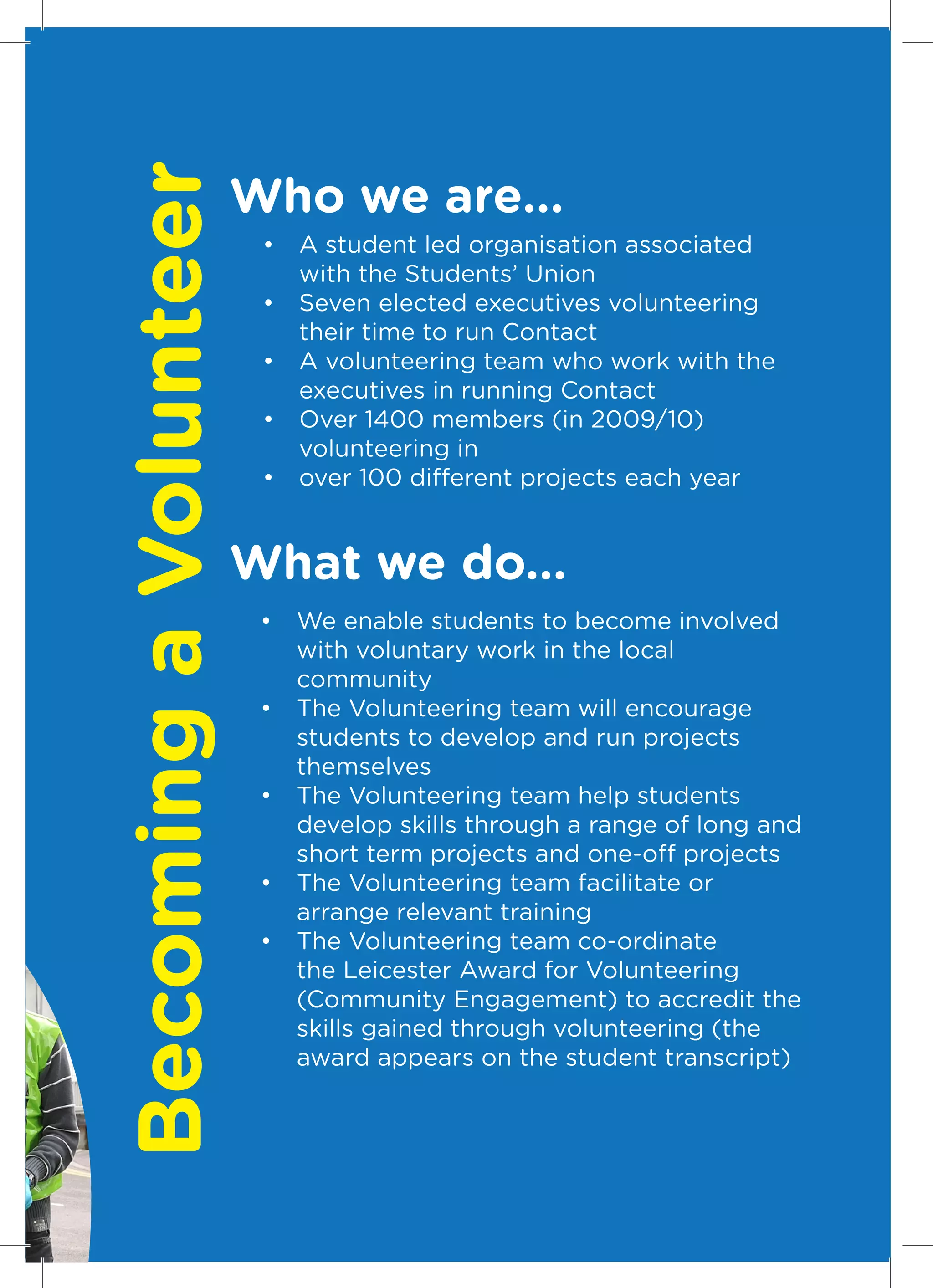 Becoming a Volunteer   Who we are...
                        •	 A student led organisation associated
                           with the Students’ Union
                        •	 Seven elected executives volunteering
                           their time to run Contact
                        •	 A volunteering team who work with the
                           executives in running Contact
                        •	 Over 1400 members (in 2009/10)
                           volunteering in
                        •	 over 100 different projects each year


                       What we do...
                        •	 We enable students to become involved
                           with voluntary work in the local
                           community
                        •	 The Volunteering team will encourage
                           students to develop and run projects
                           themselves
                        •	 The Volunteering team help students
                           develop skills through a range of long and
                           short term projects and one-off projects
                        •	 The Volunteering team facilitate or
                           arrange relevant training
                        •	 The Volunteering team co-ordinate
                           the Leicester Award for Volunteering
                           (Community Engagement) to accredit the
                           skills gained through volunteering (the
                           award appears on the student transcript)



                                                                    5
 
