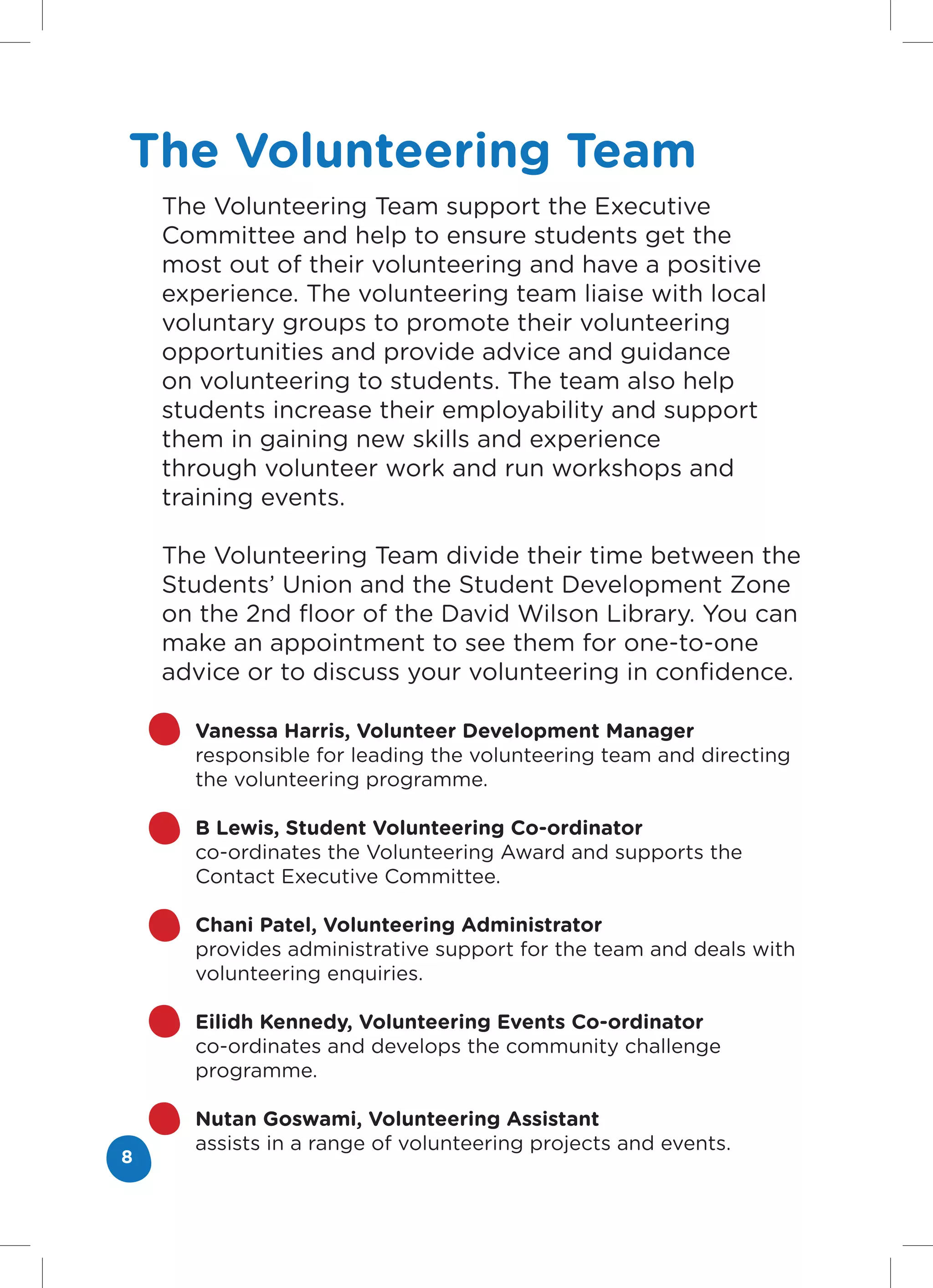 The Volunteering Team
    The Volunteering Team support the Executive
    Committee and help to ensure students get the
    most out of their volunteering and have a positive
    experience. The volunteering team liaise with local
    voluntary groups to promote their volunteering
    opportunities and provide advice and guidance
    on volunteering to students. The team also help
    students increase their employability and support
    them in gaining new skills and experience
    through volunteer work and run workshops and
    training events.

    The Volunteering Team divide their time between the
    Students’ Union and the Student Development Zone
    on the 2nd floor of the David Wilson Library. You can
    make an appointment to see them for one-to-one
    advice or to discuss your volunteering in confidence.

      Vanessa Harris, Volunteer Development Manager
      responsible for leading the volunteering team and directing
      the volunteering programme.

      B Lewis, Student Volunteering Co-ordinator
      co-ordinates the Volunteering Award and supports the
      Contact Executive Committee.

      Chani Patel, Volunteering Administrator
      provides administrative support for the team and deals with
      volunteering enquiries.

      Eilidh Kennedy, Volunteering Events Co-ordinator
      co-ordinates and develops the community challenge
      programme.

      Nutan Goswami, Volunteering Assistant
      assists in a range of volunteering projects and events.
8
 