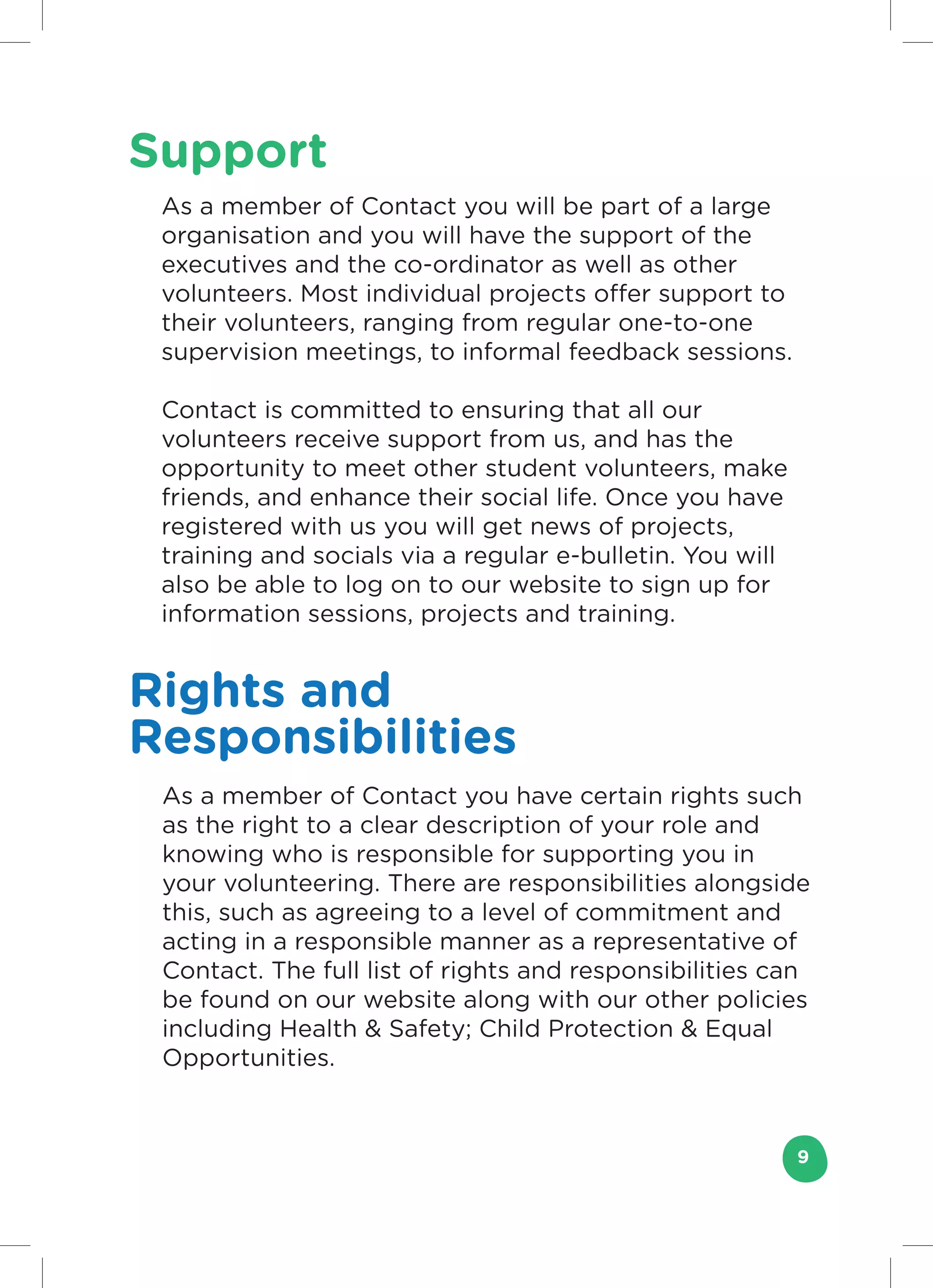 Support
 As a member of Contact you will be part of a large
 organisation and you will have the support of the
 executives and the co-ordinator as well as other
 volunteers. Most individual projects offer support to
 their volunteers, ranging from regular one-to-one
 supervision meetings, to informal feedback sessions.

 Contact is committed to ensuring that all our
 volunteers receive support from us, and has the
 opportunity to meet other student volunteers, make
 friends, and enhance their social life. Once you have
 registered with us you will get news of projects,
 training and socials via a regular e-bulletin. You will
 also be able to log on to our website to sign up for
 information sessions, projects and training.


Rights and
Responsibilities
 As a member of Contact you have certain rights such
 as the right to a clear description of your role and
 knowing who is responsible for supporting you in
 your volunteering. There are responsibilities alongside
 this, such as agreeing to a level of commitment and
 acting in a responsible manner as a representative of
 Contact. The full list of rights and responsibilities can
 be found on our website along with our other policies
 including Health & Safety; Child Protection & Equal
 Opportunities.



                                                           9
 