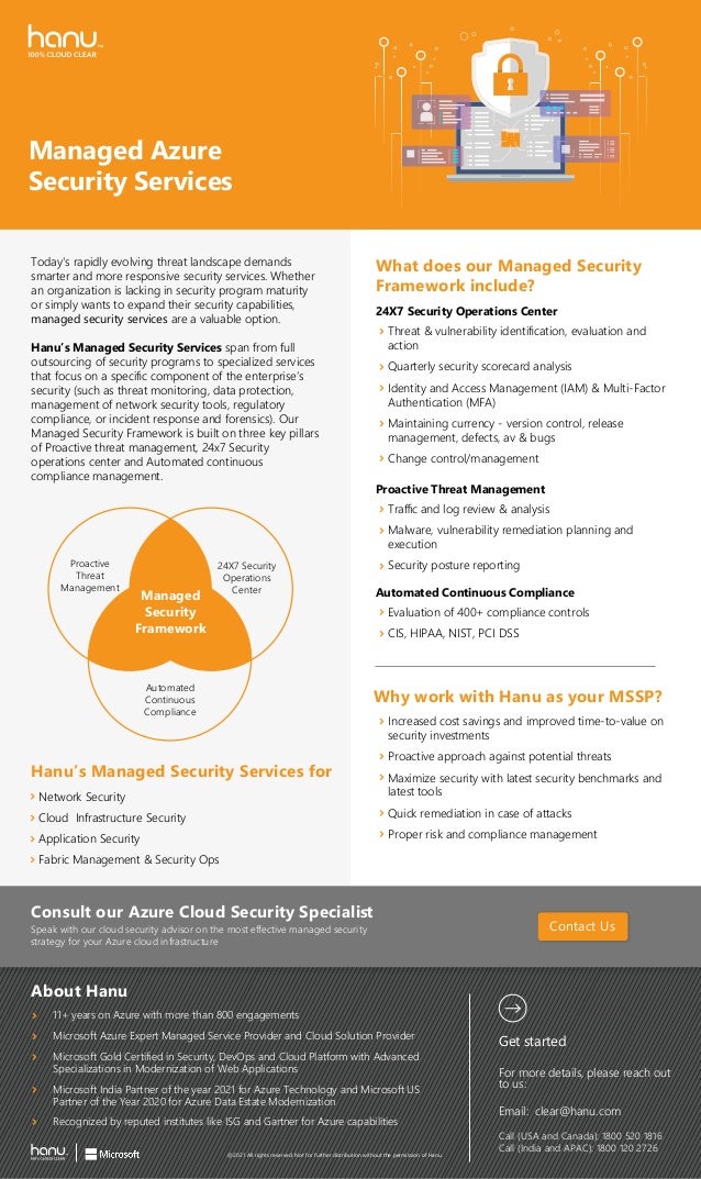 Managed Azure
Security Services
Today's rapidly evolving threat landscape demands
smarter and more responsive security services. Whether
an organization is lacking in security program maturity
or simply wants to expand their security capabilities,
managed security services are a valuable option.
Hanu’s Managed Security Services span from full
outsourcing of security programs to specialized services
that focus on a speciﬁc component of the enterprise’s
security (such as threat monitoring, data protection,
management of network security tools, regulatory
compliance, or incident response and forensics). Our
Managed Security Framework is built on three key pillars
of Proactive threat management, 24x7 Security
operations center and Automated continuous
compliance management.
Threat & vulnerability identiﬁcation, evaluation and
action
Quarterly security scorecard analysis
Identity and Access Management (IAM) & Multi-Factor
Authentication (MFA)
Maintaining currency - version control, release
management, defects, av & bugs
Change control/management
What does our Managed Security
Framework include?
Hanu’s Managed Security Services for
24X7 Security Operations Center
Traﬃc and log review & analysis
Malware, vulnerability remediation planning and
execution
Security poﬆure reporting
Proactive Threat Management
For more details, please reach out
to us:
Email: clear@hanu.com
Call (USA and Canada): 1800 520 1816
Call (India and APAC): 1800 120 2726
Get ﬆarted
Contact Us
@2021 All rights reserved. Not for further diﬆribution without the permission of Hanu.
Consult our Azure Cloud Security Specialiﬆ
Speak with our cloud security advisor on the moﬆ eﬀective managed security
ﬆrategy for your Azure cloud infraﬆructure
Network Security
Cloud Infraﬆructure Security
Application Security
Fabric Management & Security Ops
Why work with Hanu as your MSSP?
Increased coﬆ savings and improved time-to-value on
security inveﬆments
Proactive approach againﬆ potential threats
Maximize security with lateﬆ security benchmarks and
lateﬆ tools
Quick remediation in case of attacks
Proper risk and compliance management
Evaluation of 400+ compliance controls
CIS, HIPAA, NIST, PCI DSS
Automated Continuous Compliance
Proactive
Threat
Management
24X7 Security
Operations
Center
Automated
Continuous
Compliance
Managed
Security
Framework
About Hanu
11+ years on Azure with more than 800 engagements
Microsoft Azure Expert Managed Service Provider and Cloud Solution Provider
Recognized by reputed inﬆitutes like ISG and Gartner for Azure capabilities
Microsoft India Partner of the year 2021 for Azure Technology and Microsoft US
Partner of the Year 2020 for Azure Data Eﬆate Modernization
Microsoft Gold Certiﬁed in Security, DevOps and Cloud Platform with Advanced
Specializations in Modernization of Web Applications
 