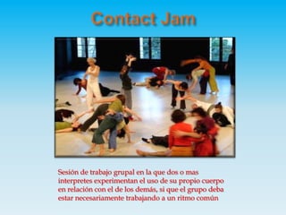 Contact JamSesión de trabajo grupal en la que dos o mas interpretes experimentan el uso de su propio cuerpo en relación con el de los demás, si que el grupo deba estar necesariamente trabajando a un ritmo común