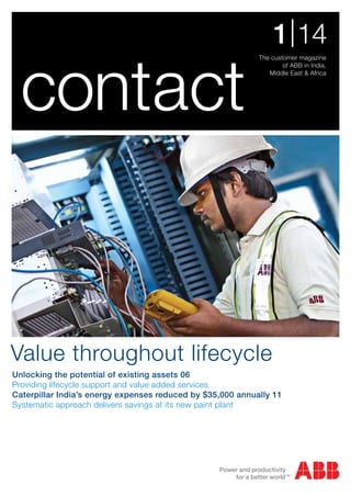 contact

1 | 14
The customer magazine
of ABB in India,
Middle East & Africa

Value throughout lifecycle
Unlocking the potential of existing assets 06
Providing lifecycle support and value added services
Caterpillar India’s energy expenses reduced by $35,000 annually 11
Systematic approach delivers savings at its new paint plant

 
