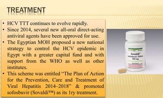 TREATMENT
• HCV TTT continues to evolve rapidly.
• Since 2014, several new all-oral direct-acting
antiviral agents have been approved for use.
• The Egyptian MOH proposed a new national
strategy to control the HCV epidemic in
Egypt with a greater capital fund and with
support from the WHO as well as other
institutes.
• This scheme was entitled “The Plan of Action
for the Prevention, Care and Treatment of
Viral Hepatitis 2014–2018” & promoted
sofosbuvir (Sovaldi™) as its 1ry treatment.
 