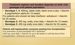Patients with hepatocellular carcinoma awaiting liver transplantation
•For prevention of post-transplant HCV reinfection
•400 mg, once daily + ribavirin for up to 48 weeks or until the time of liver
transplantation, whichever occurs first.
Treatment regimen and duration depends on both viral
genotype and patient population:
• Genotype 1, 4: 400mg, tablet orally, taken once a day + ribavirin
& peginterferon alpha for 12 weeks.
For patients who should not take interferon: sofosbuvir + ribavirin
for 24 weeks.
• Genotype 2: 400 mg, orally, once daily + ribavirin for 12 weeks.
• Genotype 3: 400 mg orally once daily + ribavirin for 24 weeks.
 