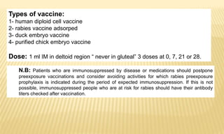 N.B: Patients who are immunosuppressed by disease or medications should postpone
preexposure vaccinations and consider avoiding activities for which rabies preexposure
prophylaxis is indicated during the period of expected immunosuppression. If this is not
possible, immunosuppressed people who are at risk for rabies should have their antibody
titers checked after vaccination.
Types of vaccine:
1- human diploid cell vaccine
2- rabies vaccine adsorped
3- duck embryo vaccine
4- purified chick embryo vaccine
Dose: 1 ml IM in deltoid region “ never in gluteal” 3 doses at 0, 7, 21 or 28.
 