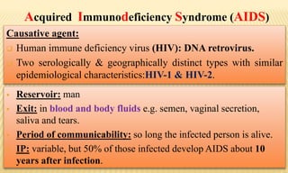 Acquired Immunodeficiency Syndrome (AIDS)
Causative agent:
 Human immune deficiency virus (HIV): DNA retrovirus.
 Two serologically & geographically distinct types with similar
epidemiological characteristics:HIV-1 & HIV-2.
 Reservoir: man
 Exit: in blood and body fluids e.g. semen, vaginal secretion,
saliva and tears.
 Period of communicability: so long the infected person is alive.
 IP: variable, but 50% of those infected develop AIDS about 10
years after infection.
 