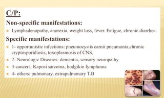 C/P:
Non-specific manifestations:
 Lymphadenopathy, anorexia, weight loss, fever. Fatigue, chronic diarrhea.
Specific manifestations:
 1- opportunistic infections: pneumocystis carnii pneumonia,chronic
cryptosporidiosis, toxoplasmosis of CNS.
 2- Neurologic Diseases: dementia, sensory neuropathy
 3-cancers: Kaposi sarcoma, hodgikin lymphoma
 4- others: pulmonary, extrapulmonary T.B
 