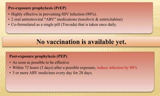 Pre-exposure prophylaxis (PrEP)
• Highly effective in preventing HIV infection (90%).
• 2 oral antiretroviral “ARV” medications (tenofovir & emtricitabine)
• Co-formulated as a single pill (Truvada) that is taken once daily.
No vaccination is available yet.
Post-exposure prophylaxis (PEP)
• As soon as possible to be effective
• Within 72 hours (3 days) after a possible exposure, reduce infection by 80%
• 3 or more ARV medicines every day for 28 days.
 