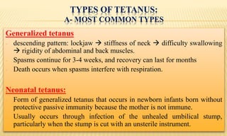TYPES OF TETANUS:
A- MOST COMMON TYPES
Generalized tetanus
- descending pattern: lockjaw  stiffness of neck  difficulty swallowing
 rigidity of abdominal and back muscles.
- Spasms continue for 3-4 weeks, and recovery can last for months
- Death occurs when spasms interfere with respiration.
Neonatal tetanus:
- Form of generalized tetanus that occurs in newborn infants born without
protective passive immunity because the mother is not immune.
- Usually occurs through infection of the unhealed umbilical stump,
particularly when the stump is cut with an unsterile instrument.
 