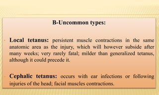 B-Uncommon types:
• Local tetanus: persistent muscle contractions in the same
anatomic area as the injury, which will however subside after
many weeks; very rarely fatal; milder than generalized tetanus,
although it could precede it.
• Cephalic tetanus: occurs with ear infections or following
injuries of the head; facial muscles contractions.
 