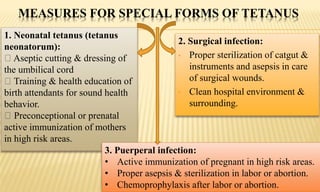 MEASURES FOR SPECIAL FORMS OF TETANUS
2. Surgical infection:
• Proper sterilization of catgut &
instruments and asepsis in care
of surgical wounds.
• Clean hospital environment &
surrounding.
1. Neonatal tetanus (tetanus
neonatorum):
Aseptic cutting & dressing of
the umbilical cord
Training & health education of
birth attendants for sound health
behavior.
Preconceptional or prenatal
active immunization of mothers
in high risk areas.
3. Puerperal infection:
• Active immunization of pregnant in high risk areas.
• Proper asepsis & sterilization in labor or abortion.
• Chemoprophylaxis after labor or abortion.
 