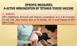 SPECIFIC MEASURES:
A-ACTIVE IMMUNIZATION BY TETANUS TOXOID VACCINE
1. Infants:
DPT (Diphtheria, Pertussis and Tetanus), compulsory, at 2, 4 & 6 months,
0.5 ml, I.M., then booster dose at 18 months. DT is used instead of DPT
after 4 years.
 