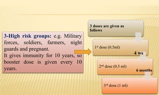 3 doses are given as
follows
1st dose (0.5ml)
2nd dose (0.5 ml)
3rd dose (1 ml)
3-High risk groups: e.g. Military
forces, soldiers, farmers, night
guards and pregnant.
It gives immunity for 10 years, so
booster dose is given every 10
years.
4 ws
6 months
 