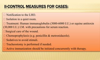 II-CONTROL MEASURES FOR CASES:
Notification to the LHO.
Isolation in a quiet room.
Treatment: Human immunoglobulin (3000-6000 I.U.) or equine antitoxin
(30,000 I.U.) I.M. with precautions for serum reaction.
Surgical care of the wound.
Chemoprophylaxis (e.g. penicillin & metronidazole).
Sedatives to avoid stimuli.
Tracheostomy is performed if needed.
Active immunization should be initiated concurrently with therapy.
 