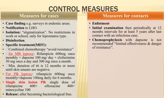 CONTROL MEASURES
Measures for cases
• Case finding e.g. surveys in endemic areas.
• Notification to LHO.
• Isolation: “stigmatization”. No restrictions in
work or school, only for lepromatos type.
• Disinfection.
• Specific treatment(MDT):
• Combined chemotherapy “avoid resistance”
• for MB leprosy: Rifampicin 600mg once
monthly + dapsone 100 mg/ day + clofazimine
50 mg once a day and 300 mg once a month.
• Min. duration of ttt is 12 months or more
until skin smears are negative.
• For PB leprosy: rifampicin 600mg once
monthly+dapsone 100mg daily for 6 months.
• Single skin lesion PB: single dose of
rifampicine 600+ ofloxacine 400+
minocycline 100
• Release: after becoming bacteriological free.
Measures for contacts
• Enlistment
• Initial examination then periodically at 12
months intervals for at least 5 years after last
contact with an infectious case.
• Chemoprophylaxis with dapsone is not
recommended “limited effectiveness & danger
of resistance”.
 